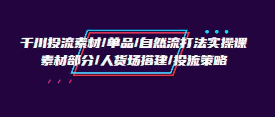 （9908期）千川投流素材/单品/自然流打法实操培训班，素材部分/人货场搭建/投流策略_76创客网